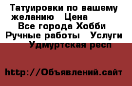 Татуировки,по вашему желанию › Цена ­ 500 - Все города Хобби. Ручные работы » Услуги   . Удмуртская респ.